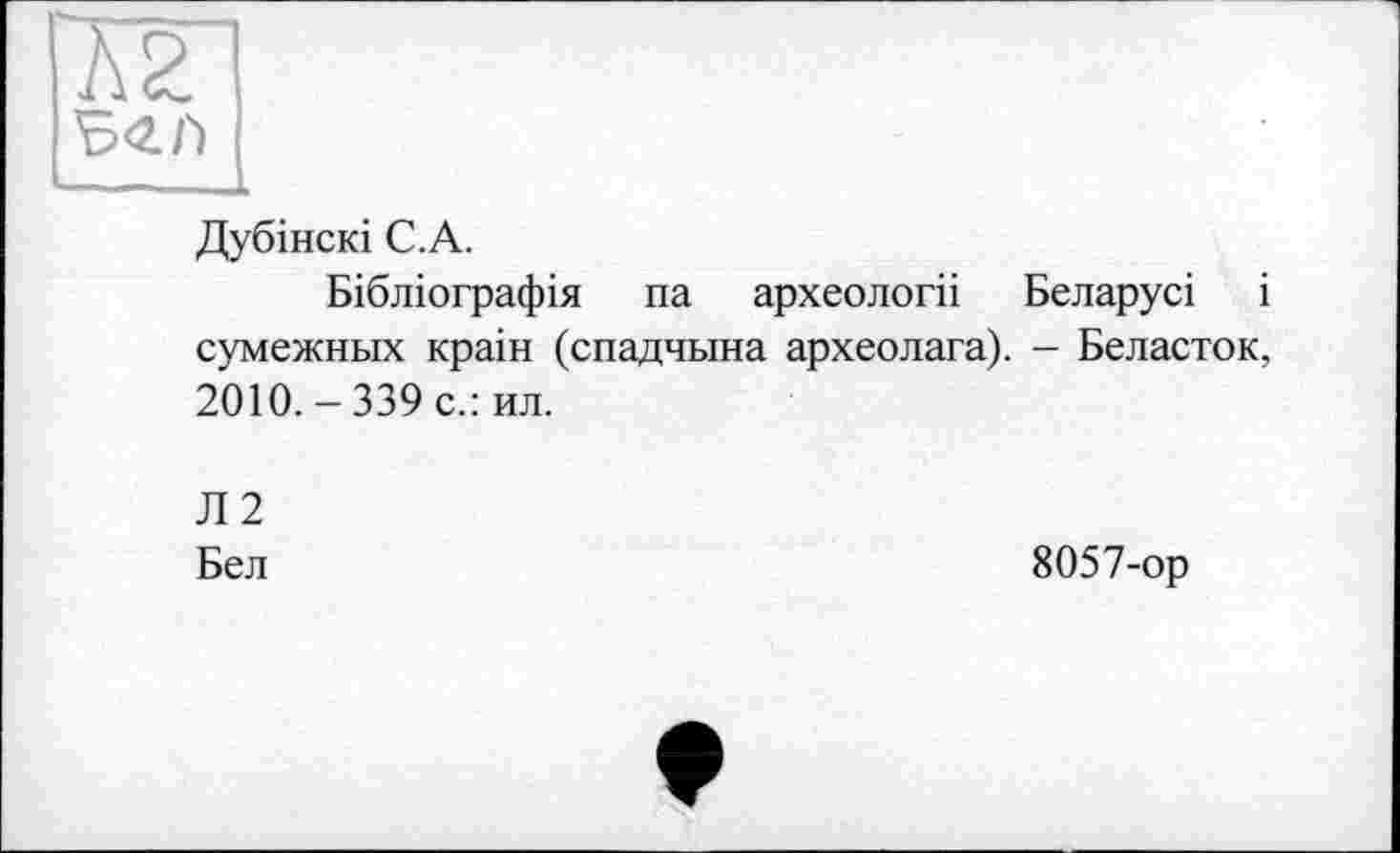 ﻿А2
\5<2.Г)
Дубінскі С.А.
Бібліографія па археологіі Беларусі і сумежных краін (спадчына археолага). - Беласток, 2010. - 339 с.: ил.
Л 2
Бел
8057-ор